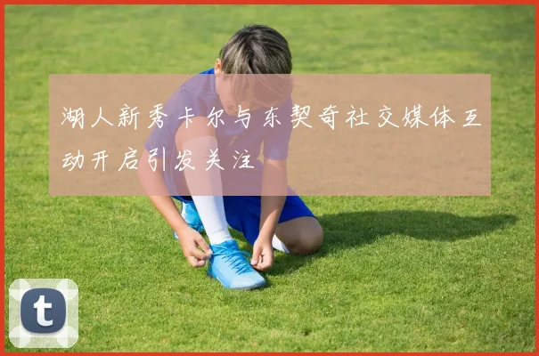 湖人新秀卡尔与东契奇社交媒体互动开启引发关注