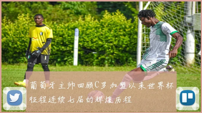 葡萄牙主帅回顾C罗加盟以来世界杯征程连续七届的辉煌历程