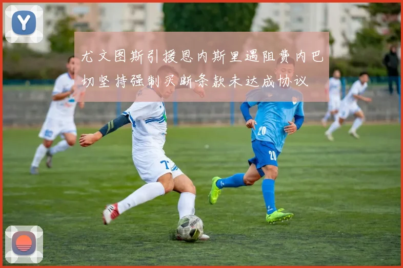 尤文图斯引援恩内斯里遇阻费内巴切坚持强制买断条款未达成协议