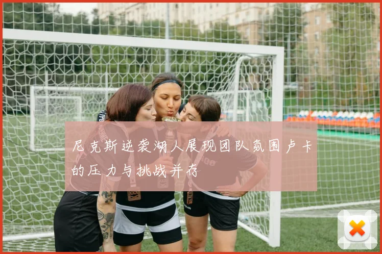 尼克斯逆袭湖人展现团队氛围卢卡的压力与挑战并存