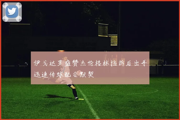 伊戈达罗盛赞杰伦格林挡拆后出手迅速传球配合默契
