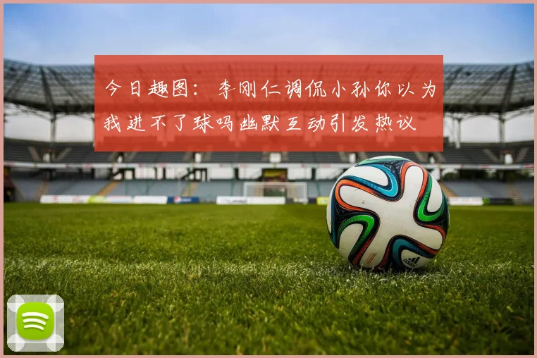 今日趣图：李刚仁调侃小孙你以为我进不了球吗幽默互动引发热议