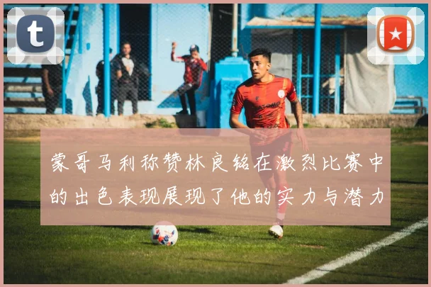 蒙哥马利称赞林良铭在激烈比赛中的出色表现展现了他的实力与潜力