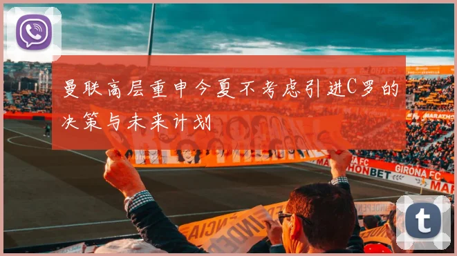 曼联高层重申今夏不考虑引进C罗的决策与未来计划