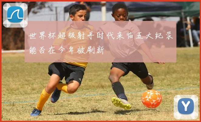 世界杯超级射手时代来临五大纪录能否在今年被刷新