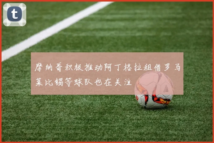 摩纳哥积极推动阿丁格拉租借罗马莱比锡等球队也在关注