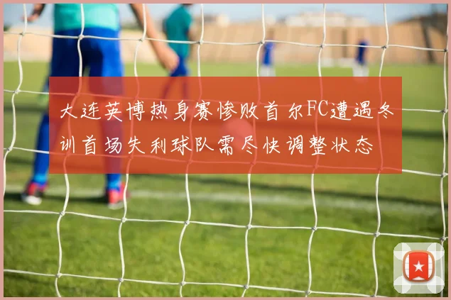 大连英博热身赛惨败首尔FC遭遇冬训首场失利球队需尽快调整状态