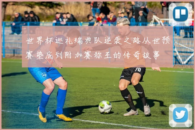 世界杯巡礼瑞典队逆袭之路从世预赛垫底到附加赛称王的传奇故事