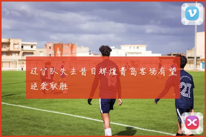 辽宁队失去昔日辉煌青岛客场有望逆袭取胜