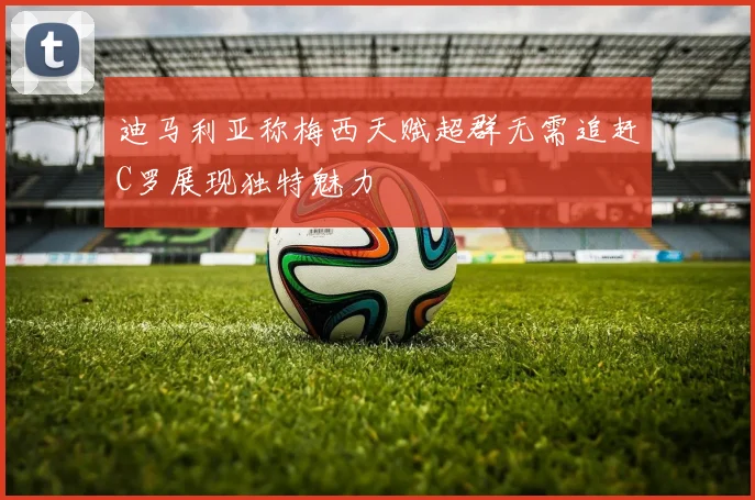 迪马利亚称梅西天赋超群无需追赶C罗展现独特魅力