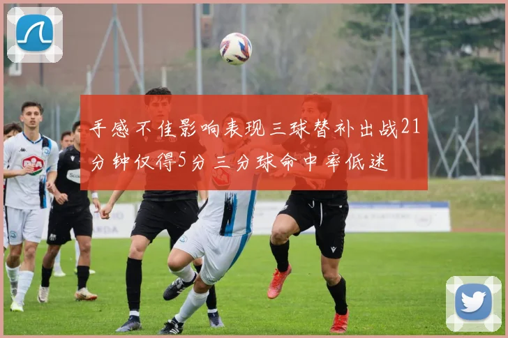 手感不佳影响表现三球替补出战21分钟仅得5分三分球命中率低迷