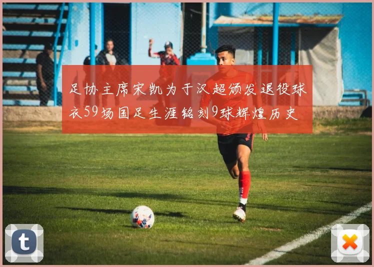 足协主席宋凯为于汉超颁发退役球衣59场国足生涯铭刻9球辉煌历史
