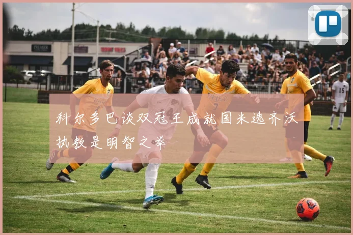 科尔多巴谈双冠王成就国米选齐沃执教是明智之举