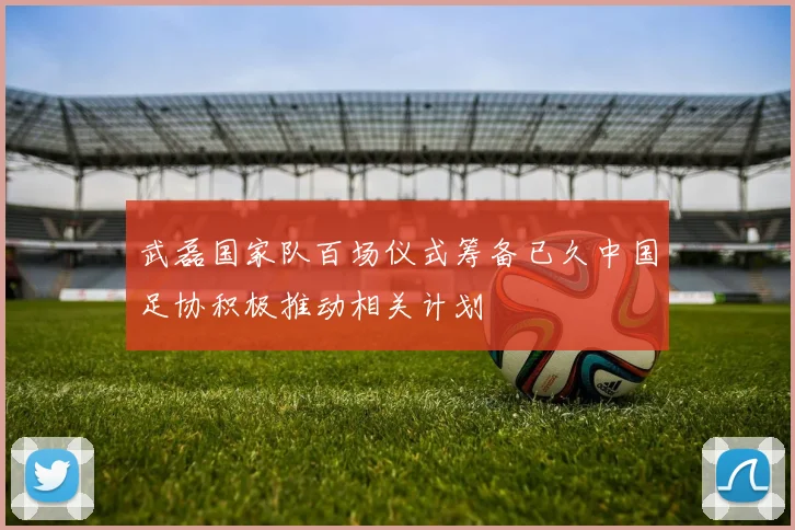 武磊国家队百场仪式筹备已久中国足协积极推动相关计划