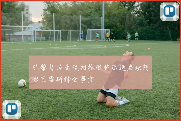 巴黎与马竞谈判推迟将迅速启动阿尔瓦雷斯转会事宜