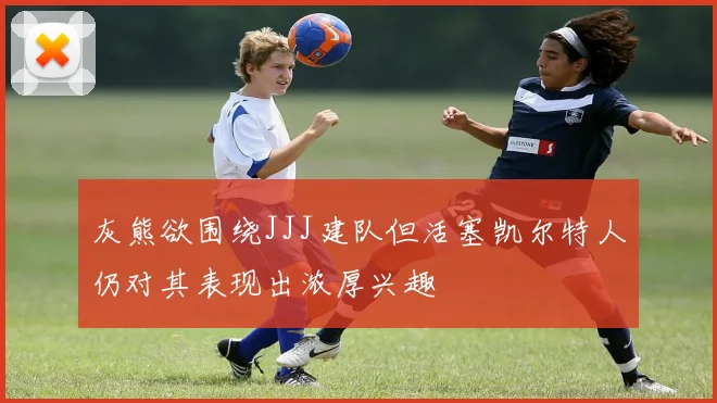 灰熊欲围绕JJJ建队但活塞凯尔特人仍对其表现出浓厚兴趣