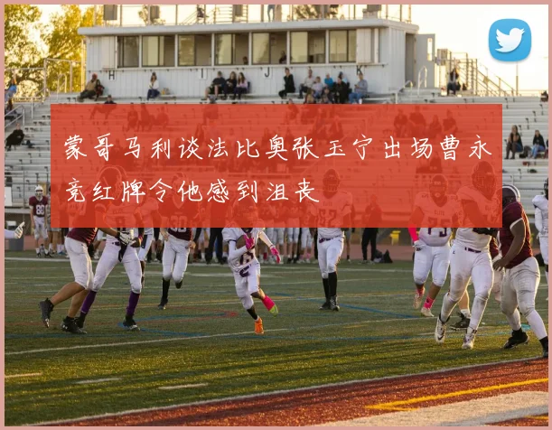 蒙哥马利谈法比奥张玉宁出场曹永竞红牌令他感到沮丧