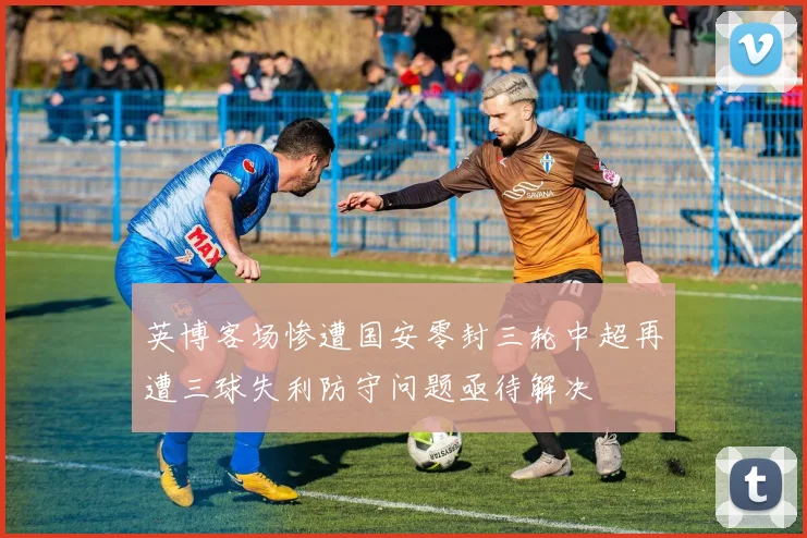 英博客场惨遭国安零封三轮中超再遭三球失利防守问题亟待解决