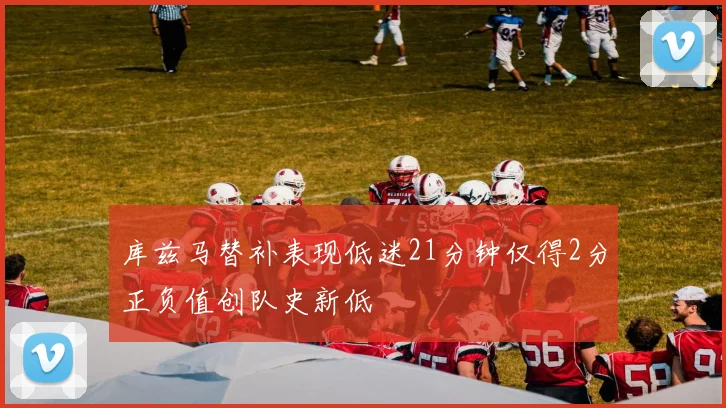 库兹马替补表现低迷21分钟仅得2分正负值创队史新低