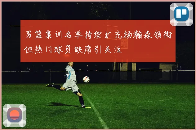 男篮集训名单持续扩充杨瀚森领衔但热门球员缺席引关注